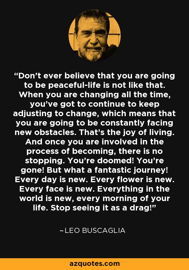 Don't ever believe that you are going to be peaceful-life is not like that. When you are changing all the time, you've got to continue to keep adjusting to change, which means that you are going to be constantly facing new obstacles. That's the joy of living. And once you are involved in the process of becoming, there is no stopping. You're doomed! You're gone! But what a fantastic journey! Every day is new. Every flower is new. Every face is new. Everything in the world is new, every morning of your life. Stop seeing it as a drag! - Leo Buscaglia