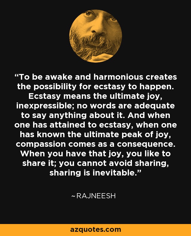 To be awake and harmonious creates the possibility for ecstasy to happen. Ecstasy means the ultimate joy, inexpressible; no words are adequate to say anything about it. And when one has attained to ecstasy, when one has known the ultimate peak of joy, compassion comes as a consequence. When you have that joy, you like to share it; you cannot avoid sharing, sharing is inevitable. - Rajneesh