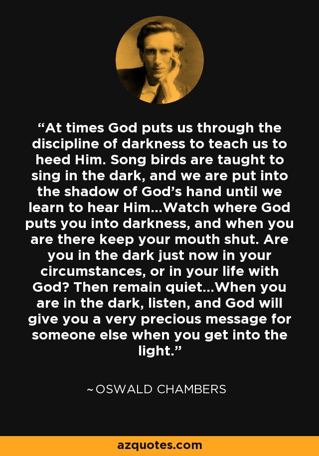 At times God puts us through the discipline of darkness to teach us to heed Him. Song birds are taught to sing in the dark, and we are put into the shadow of God's hand until we learn to hear Him...Watch where God puts you into darkness, and when you are there keep your mouth shut. Are you in the dark just now in your circumstances, or in your life with God? Then remain quiet...When you are in the dark, listen, and God will give you a very precious message for someone else when you get into the light. - Oswald Chambers