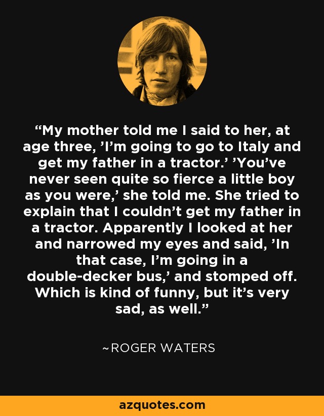 My mother told me I said to her, at age three, 'I'm going to go to Italy and get my father in a tractor.' 'You've never seen quite so fierce a little boy as you were,' she told me. She tried to explain that I couldn't get my father in a tractor. Apparently I looked at her and narrowed my eyes and said, 'In that case, I'm going in a double-decker bus,' and stomped off. Which is kind of funny, but it's very sad, as well. - Roger Waters