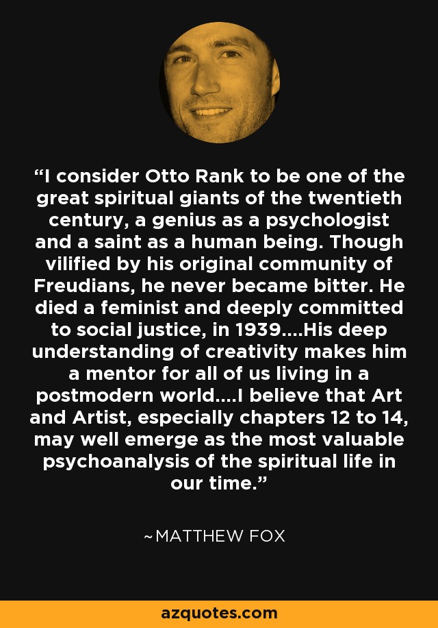 I consider Otto Rank to be one of the great spiritual giants of the twentieth century, a genius as a psychologist and a saint as a human being. Though vilified by his original community of Freudians, he never became bitter. He died a feminist and deeply committed to social justice, in 1939....His deep understanding of creativity makes him a mentor for all of us living in a postmodern world....I believe that Art and Artist, especially chapters 12 to 14, may well emerge as the most valuable psychoanalysis of the spiritual life in our time. - Matthew Fox