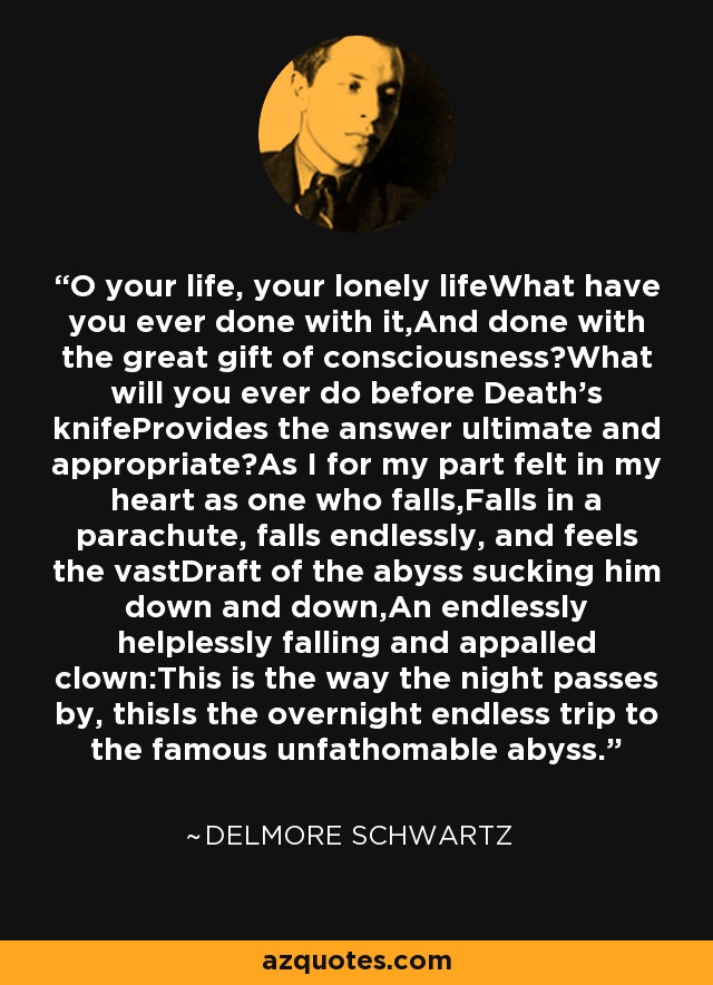 O your life, your lonely lifeWhat have you ever done with it,And done with the great gift of consciousness?What will you ever do before Death's knifeProvides the answer ultimate and appropriate?As I for my part felt in my heart as one who falls,Falls in a parachute, falls endlessly, and feels the vastDraft of the abyss sucking him down and down,An endlessly helplessly falling and appalled clown:This is the way the night passes by, thisIs the overnight endless trip to the famous unfathomable abyss. - Delmore Schwartz