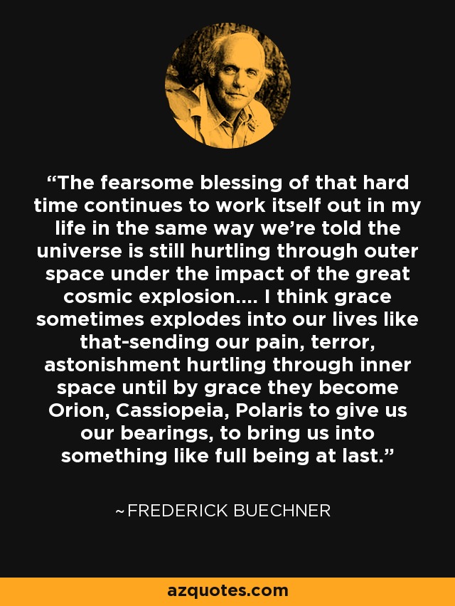 The fearsome blessing of that hard time continues to work itself out in my life in the same way we're told the universe is still hurtling through outer space under the impact of the great cosmic explosion.... I think grace sometimes explodes into our lives like that-sending our pain, terror, astonishment hurtling through inner space until by grace they become Orion, Cassiopeia, Polaris to give us our bearings, to bring us into something like full being at last. - Frederick Buechner