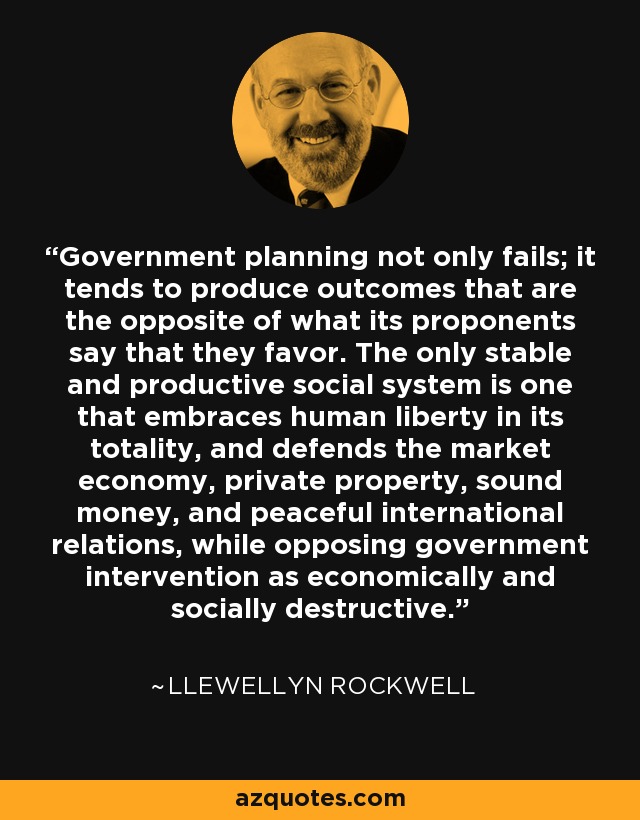 Government planning not only fails; it tends to produce outcomes that are the opposite of what its proponents say that they favor. The only stable and productive social system is one that embraces human liberty in its totality, and defends the market economy, private property, sound money, and peaceful international relations, while opposing government intervention as economically and socially destructive. - Llewellyn Rockwell