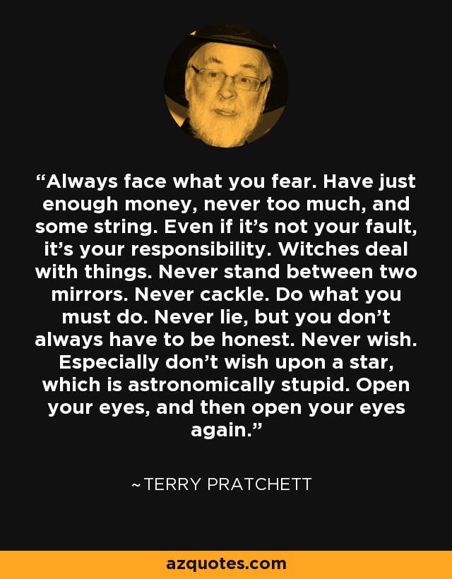 Always face what you fear. Have just enough money, never too much, and some string. Even if it’s not your fault, it’s your responsibility. Witches deal with things. Never stand between two mirrors. Never cackle. Do what you must do. Never lie, but you don’t always have to be honest. Never wish. Especially don’t wish upon a star, which is astronomically stupid. Open your eyes, and then open your eyes again. - Terry Pratchett