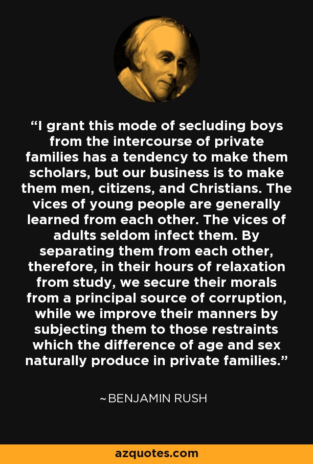 I grant this mode of secluding boys from the intercourse of private families has a tendency to make them scholars, but our business is to make them men, citizens, and Christians. The vices of young people are generally learned from each other. The vices of adults seldom infect them. By separating them from each other, therefore, in their hours of relaxation from study, we secure their morals from a principal source of corruption, while we improve their manners by subjecting them to those restraints which the difference of age and sex naturally produce in private families. - Benjamin Rush
