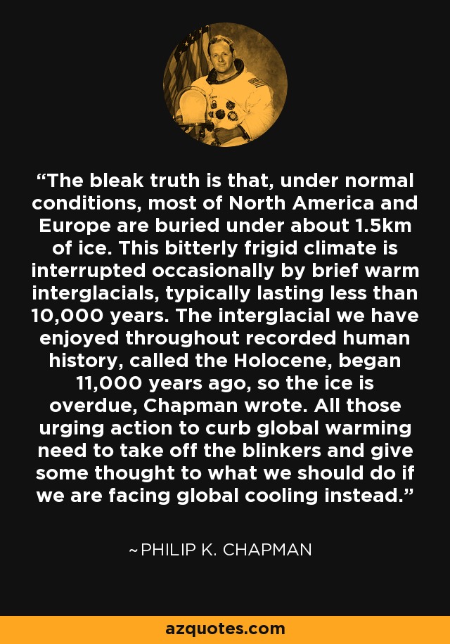 The bleak truth is that, under normal conditions, most of North America and Europe are buried under about 1.5km of ice. This bitterly frigid climate is interrupted occasionally by brief warm interglacials, typically lasting less than 10,000 years. The interglacial we have enjoyed throughout recorded human history, called the Holocene, began 11,000 years ago, so the ice is overdue, Chapman wrote. All those urging action to curb global warming need to take off the blinkers and give some thought to what we should do if we are facing global cooling instead. - Philip K. Chapman