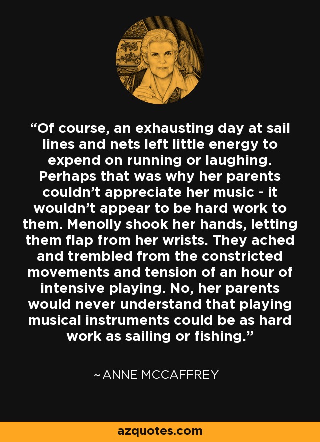 Of course, an exhausting day at sail lines and nets left little energy to expend on running or laughing. Perhaps that was why her parents couldn't appreciate her music - it wouldn't appear to be hard work to them. Menolly shook her hands, letting them flap from her wrists. They ached and trembled from the constricted movements and tension of an hour of intensive playing. No, her parents would never understand that playing musical instruments could be as hard work as sailing or fishing. - Anne McCaffrey