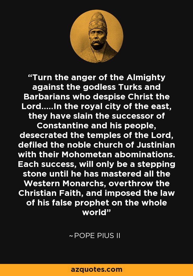 Turn the anger of the Almighty against the godless Turks and Barbarians who despise Christ the Lord.....In the royal city of the east, they have slain the successor of Constantine and his people, desecrated the temples of the Lord, defiled the noble church of Justinian with their Mohometan abominations. Each success, will only be a stepping stone until he has mastered all the Western Monarchs, overthrow the Christian Faith, and imposed the law of his false prophet on the whole world - Pope Pius II