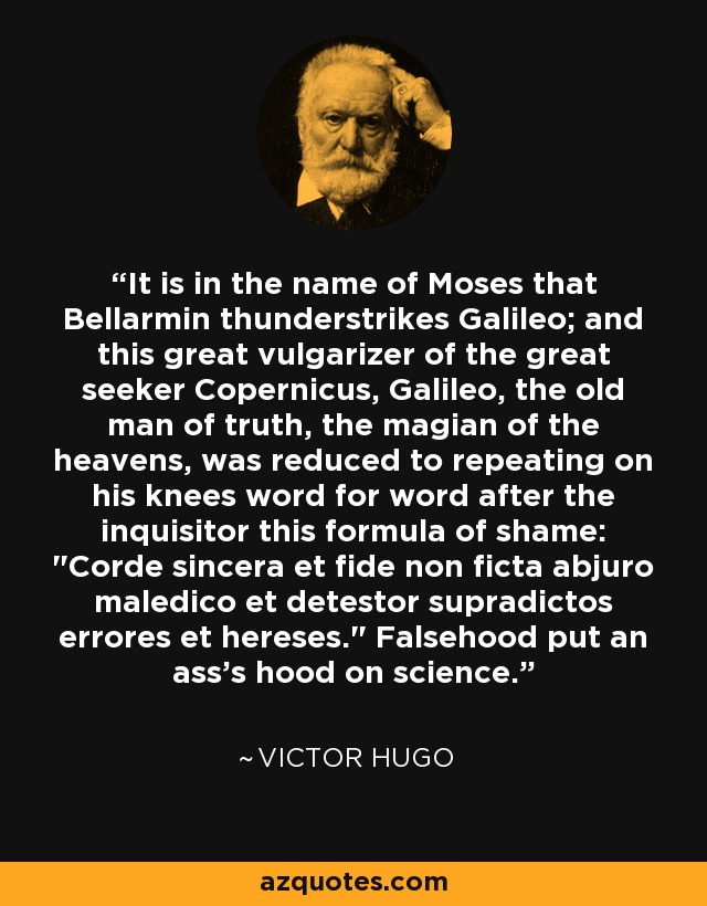 It is in the name of Moses that Bellarmin thunderstrikes Galileo; and this great vulgarizer of the great seeker Copernicus, Galileo, the old man of truth, the magian of the heavens, was reduced to repeating on his knees word for word after the inquisitor this formula of shame: 