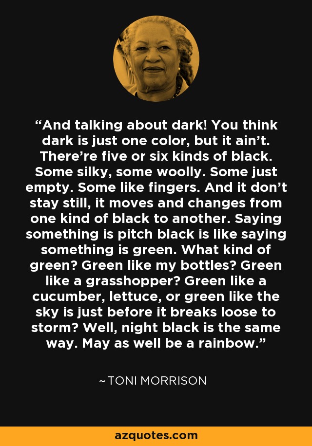 And talking about dark! You think dark is just one color, but it ain't. There're five or six kinds of black. Some silky, some woolly. Some just empty. Some like fingers. And it don't stay still, it moves and changes from one kind of black to another. Saying something is pitch black is like saying something is green. What kind of green? Green like my bottles? Green like a grasshopper? Green like a cucumber, lettuce, or green like the sky is just before it breaks loose to storm? Well, night black is the same way. May as well be a rainbow. - Toni Morrison
