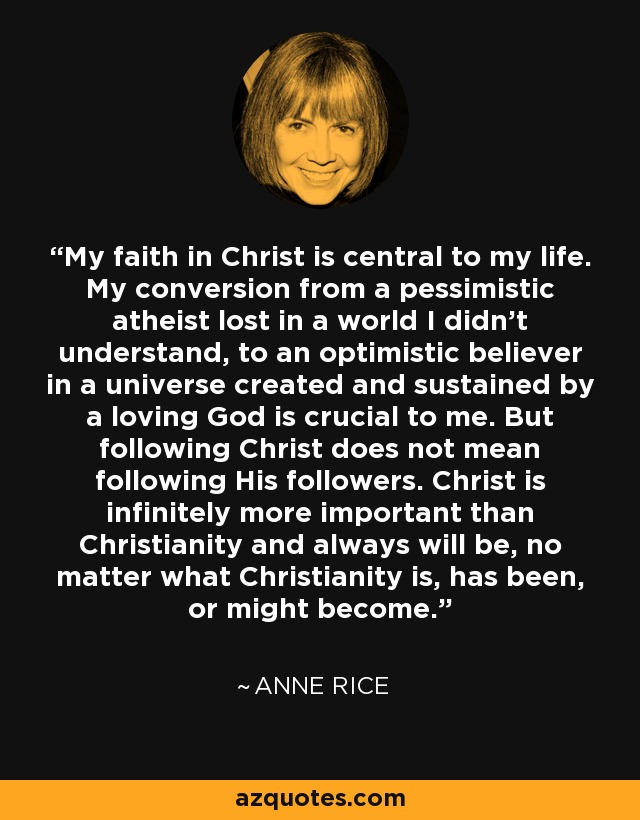 My faith in Christ is central to my life. My conversion from a pessimistic atheist lost in a world I didn't understand, to an optimistic believer in a universe created and sustained by a loving God is crucial to me. But following Christ does not mean following His followers. Christ is infinitely more important than Christianity and always will be, no matter what Christianity is, has been, or might become. - Anne Rice