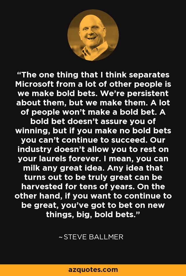 The one thing that I think separates Microsoft from a lot of other people is we make bold bets. We're persistent about them, but we make them. A lot of people won't make a bold bet. A bold bet doesn't assure you of winning, but if you make no bold bets you can't continue to succeed. Our industry doesn't allow you to rest on your laurels forever. I mean, you can milk any great idea. Any idea that turns out to be truly great can be harvested for tens of years. On the other hand, if you want to continue to be great, you've got to bet on new things, big, bold bets. - Steve Ballmer