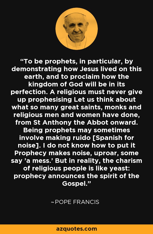 To be prophets, in particular, by demonstrating how Jesus lived on this earth, and to proclaim how the kingdom of God will be in its perfection. A religious must never give up prophesising Let us think about what so many great saints, monks and religious men and women have done, from St Anthony the Abbot onward. Being prophets may sometimes involve making ruido [Spanish for noise]. I do not know how to put it Prophecy makes noise, uproar, some say 'a mess.' But in reality, the charism of religious people is like yeast: prophecy announces the spirit of the Gospel. - Pope Francis