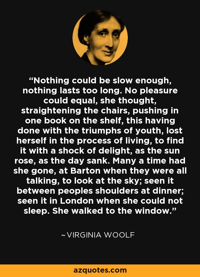 Nothing could be slow enough, nothing lasts too long. No pleasure could equal, she thought, straightening the chairs, pushing in one book on the shelf, this having done with the triumphs of youth, lost herself in the process of living, to find it with a shock of delight, as the sun rose, as the day sank. Many a time had she gone, at Barton when they were all talking, to look at the sky; seen it between peoples shoulders at dinner; seen it in London when she could not sleep. She walked to the window. - Virginia Woolf