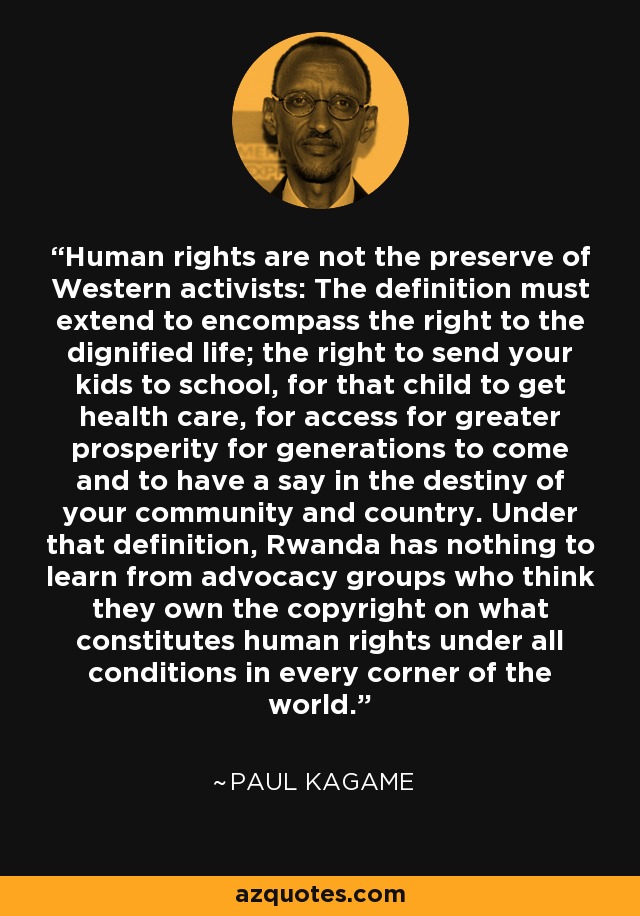 Human rights are not the preserve of Western activists: The definition must extend to encompass the right to the dignified life; the right to send your kids to school, for that child to get health care, for access for greater prosperity for generations to come and to have a say in the destiny of your community and country. Under that definition, Rwanda has nothing to learn from advocacy groups who think they own the copyright on what constitutes human rights under all conditions in every corner of the world. - Paul Kagame