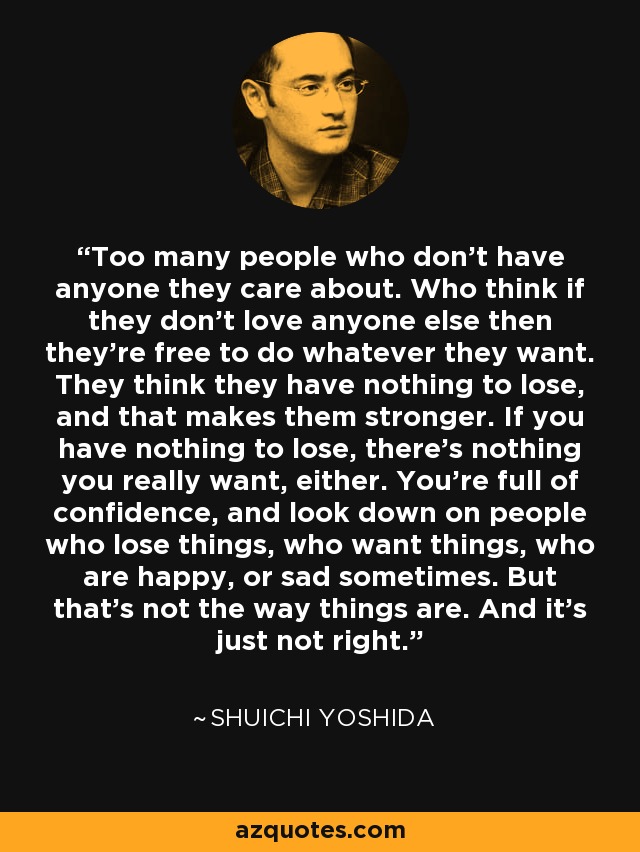 Too many people who don't have anyone they care about. Who think if they don't love anyone else then they're free to do whatever they want. They think they have nothing to lose, and that makes them stronger. If you have nothing to lose, there's nothing you really want, either. You're full of confidence, and look down on people who lose things, who want things, who are happy, or sad sometimes. But that's not the way things are. And it's just not right. - Shuichi Yoshida