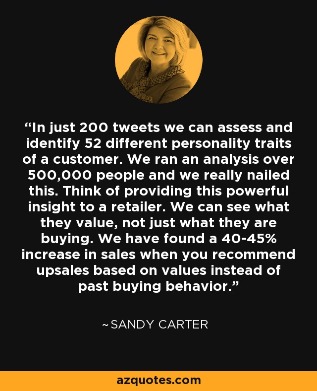 In just 200 tweets we can assess and identify 52 different personality traits of a customer. We ran an analysis over 500,000 people and we really nailed this. Think of providing this powerful insight to a retailer. We can see what they value, not just what they are buying. We have found a 40-45% increase in sales when you recommend upsales based on values instead of past buying behavior. - Sandy Carter