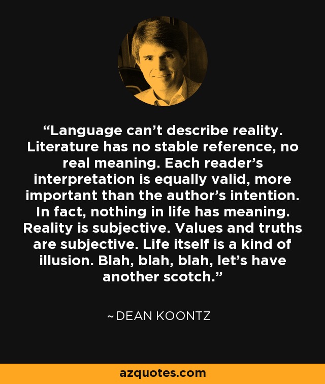 Language can't describe reality. Literature has no stable reference, no real meaning. Each reader's interpretation is equally valid, more important than the author's intention. In fact, nothing in life has meaning. Reality is subjective. Values and truths are subjective. Life itself is a kind of illusion. Blah, blah, blah, let's have another scotch. - Dean Koontz