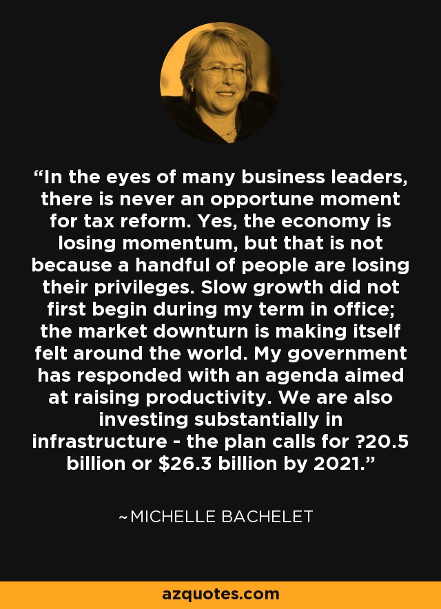 In the eyes of many business leaders, there is never an opportune moment for tax reform. Yes, the economy is losing momentum, but that is not because a handful of people are losing their privileges. Slow growth did not first begin during my term in office; the market downturn is making itself felt around the world. My government has responded with an agenda aimed at raising productivity. We are also investing substantially in infrastructure - the plan calls for €20.5 billion or $26.3 billion by 2021. - Michelle Bachelet