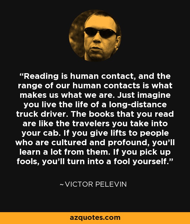 Reading is human contact, and the range of our human contacts is what makes us what we are. Just imagine you live the life of a long-distance truck driver. The books that you read are like the travelers you take into your cab. If you give lifts to people who are cultured and profound, you'll learn a lot from them. If you pick up fools, you'll turn into a fool yourself. - Victor Pelevin