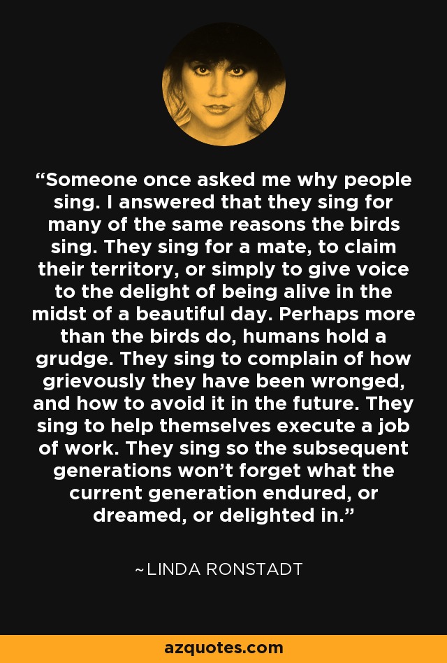 Someone once asked me why people sing. I answered that they sing for many of the same reasons the birds sing. They sing for a mate, to claim their territory, or simply to give voice to the delight of being alive in the midst of a beautiful day. Perhaps more than the birds do, humans hold a grudge. They sing to complain of how grievously they have been wronged, and how to avoid it in the future. They sing to help themselves execute a job of work. They sing so the subsequent generations won’t forget what the current generation endured, or dreamed, or delighted in. - Linda Ronstadt