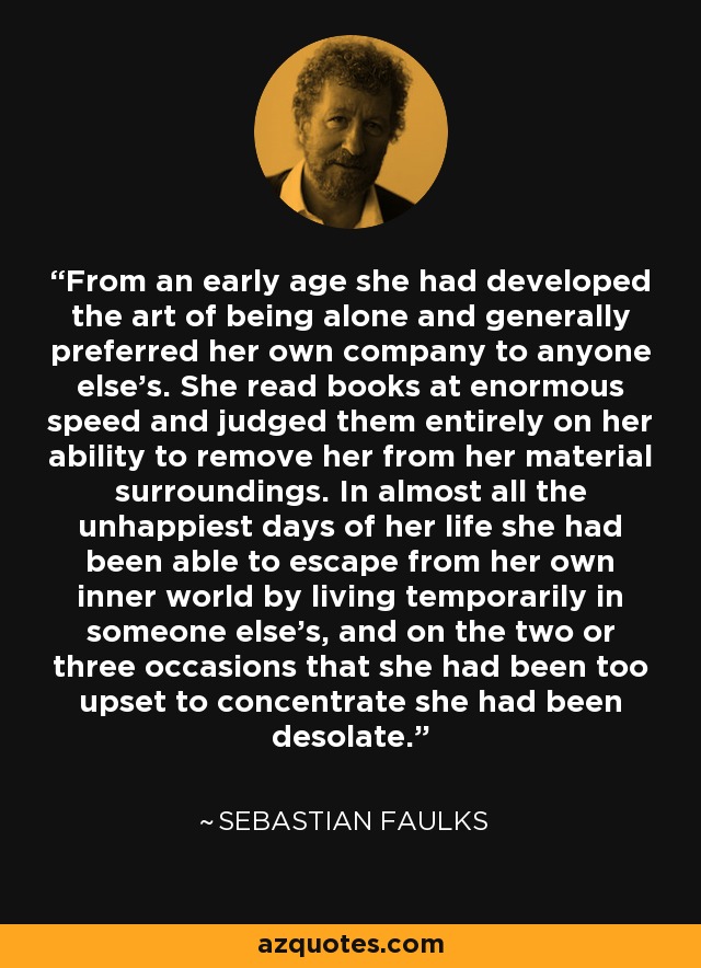 From an early age she had developed the art of being alone and generally preferred her own company to anyone else’s. She read books at enormous speed and judged them entirely on her ability to remove her from her material surroundings. In almost all the unhappiest days of her life she had been able to escape from her own inner world by living temporarily in someone else’s, and on the two or three occasions that she had been too upset to concentrate she had been desolate. - Sebastian Faulks