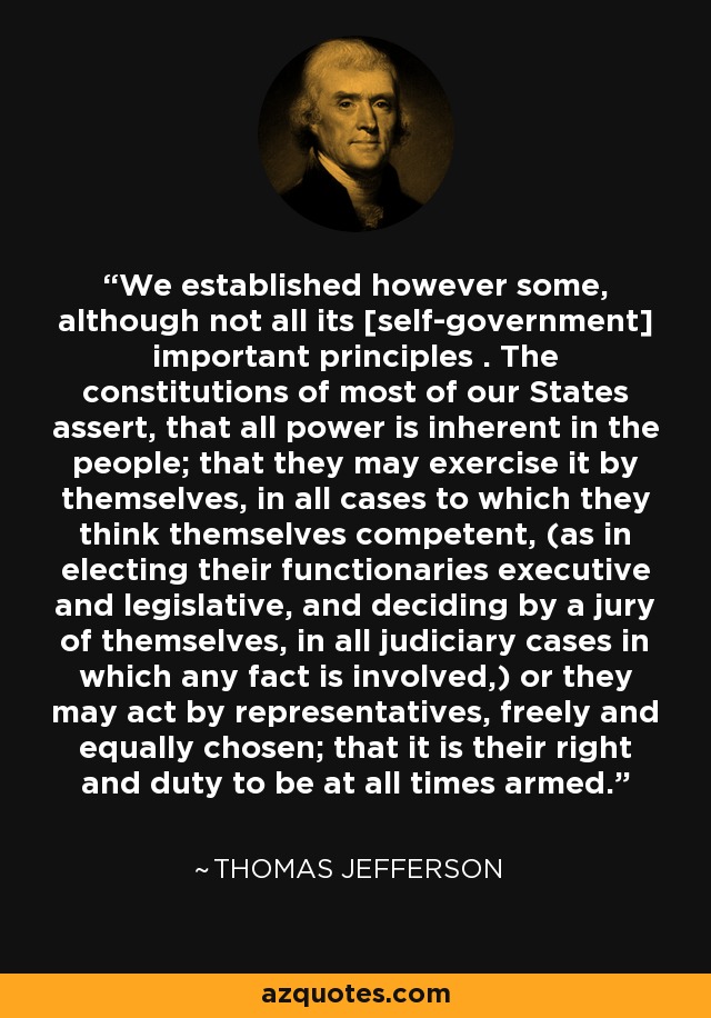 We established however some, although not all its [self-government] important principles . The constitutions of most of our States assert, that all power is inherent in the people; that they may exercise it by themselves, in all cases to which they think themselves competent, (as in electing their functionaries executive and legislative, and deciding by a jury of themselves, in all judiciary cases in which any fact is involved,) or they may act by representatives, freely and equally chosen; that it is their right and duty to be at all times armed. - Thomas Jefferson