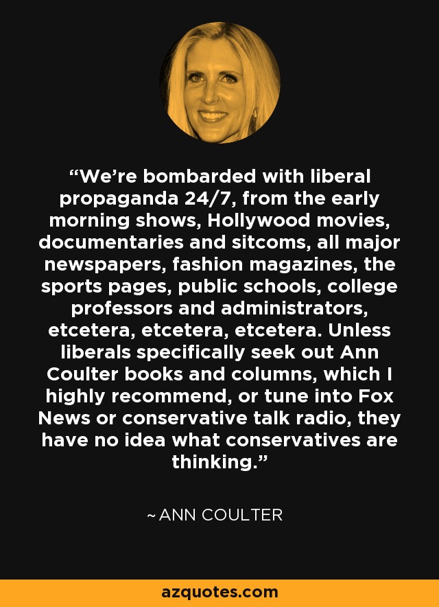 We're bombarded with liberal propaganda 24/7, from the early morning shows, Hollywood movies, documentaries and sitcoms, all major newspapers, fashion magazines, the sports pages, public schools, college professors and administrators, etcetera, etcetera, etcetera. Unless liberals specifically seek out Ann Coulter books and columns, which I highly recommend, or tune into Fox News or conservative talk radio, they have no idea what conservatives are thinking. - Ann Coulter
