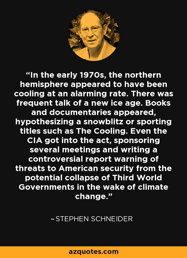 In the early 1970s, the northern hemisphere appeared to have been cooling at an alarming rate. There was frequent talk of a new ice age. Books and documentaries appeared, hypothesizing a snowblitz or sporting titles such as The Cooling. Even the CIA got into the act, sponsoring several meetings and writing a controversial report warning of threats to American security from the potential collapse of Third World Governments in the wake of climate change. - Stephen Schneider