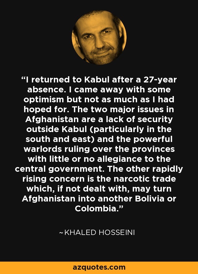 I returned to Kabul after a 27-year absence. I came away with some optimism but not as much as I had hoped for. The two major issues in Afghanistan are a lack of security outside Kabul (particularly in the south and east) and the powerful warlords ruling over the provinces with little or no allegiance to the central government. The other rapidly rising concern is the narcotic trade which, if not dealt with, may turn Afghanistan into another Bolivia or Colombia. - Khaled Hosseini