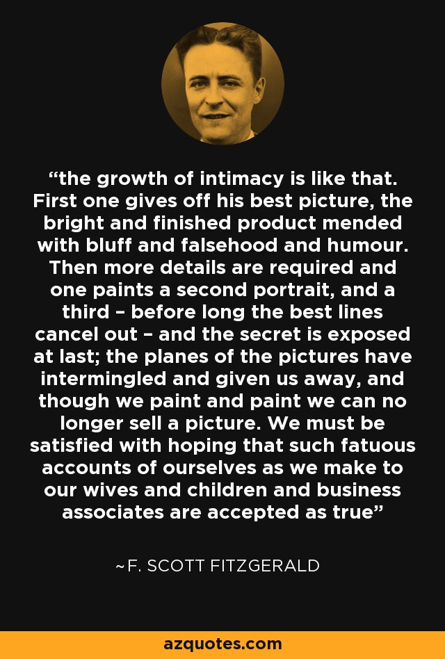 the growth of intimacy is like that. First one gives off his best picture, the bright and finished product mended with bluff and falsehood and humour. Then more details are required and one paints a second portrait, and a third – before long the best lines cancel out – and the secret is exposed at last; the planes of the pictures have intermingled and given us away, and though we paint and paint we can no longer sell a picture. We must be satisfied with hoping that such fatuous accounts of ourselves as we make to our wives and children and business associates are accepted as true - F. Scott Fitzgerald