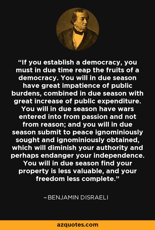 If you establish a democracy, you must in due time reap the fruits of a democracy. You will in due season have great impatience of public burdens, combined in due season with great increase of public expenditure. You will in due season have wars entered into from passion and not from reason; and you will in due season submit to peace ignominiously sought and ignominiously obtained, which will diminish your authority and perhaps endanger your independence. You will in due season find your property is less valuable, and your freedom less complete. - Benjamin Disraeli