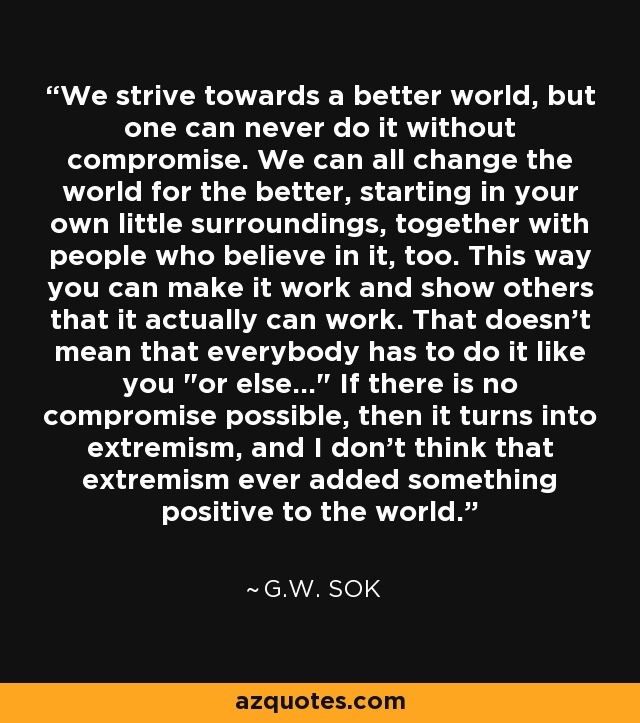 We strive towards a better world, but one can never do it without compromise. We can all change the world for the better, starting in your own little surroundings, together with people who believe in it, too. This way you can make it work and show others that it actually can work. That doesn't mean that everybody has to do it like you 