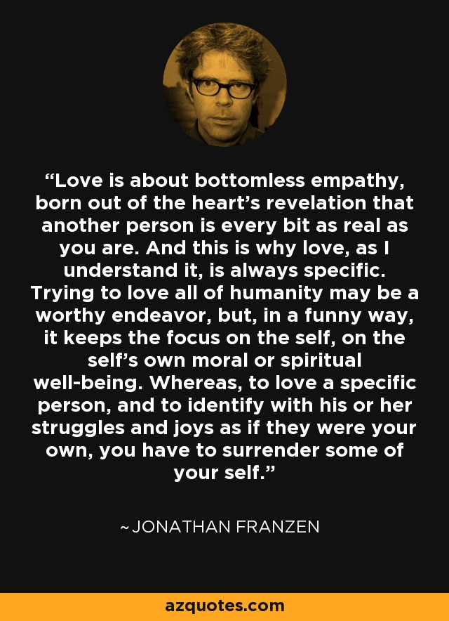 Love is about bottomless empathy, born out of the heart’s revelation that another person is every bit as real as you are. And this is why love, as I understand it, is always specific. Trying to love all of humanity may be a worthy endeavor, but, in a funny way, it keeps the focus on the self, on the self’s own moral or spiritual well-being. Whereas, to love a specific person, and to identify with his or her struggles and joys as if they were your own, you have to surrender some of your self. - Jonathan Franzen
