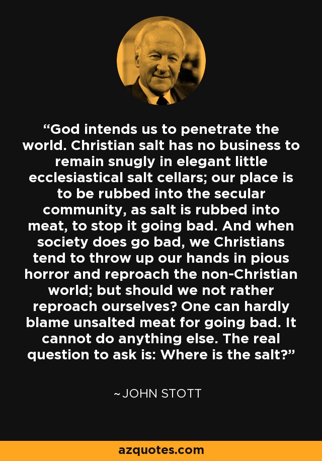 God intends us to penetrate the world. Christian salt has no business to remain snugly in elegant little ecclesiastical salt cellars; our place is to be rubbed into the secular community, as salt is rubbed into meat, to stop it going bad. And when society does go bad, we Christians tend to throw up our hands in pious horror and reproach the non-Christian world; but should we not rather reproach ourselves? One can hardly blame unsalted meat for going bad. It cannot do anything else. The real question to ask is: Where is the salt? - John Stott