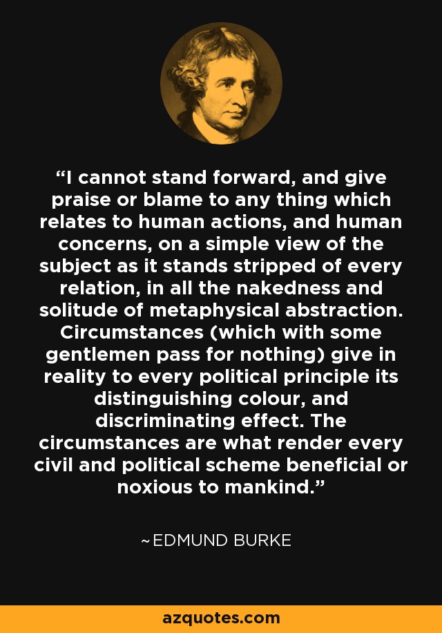 I cannot stand forward, and give praise or blame to any thing which relates to human actions, and human concerns, on a simple view of the subject as it stands stripped of every relation, in all the nakedness and solitude of metaphysical abstraction. Circumstances (which with some gentlemen pass for nothing) give in reality to every political principle its distinguishing colour, and discriminating effect. The circumstances are what render every civil and political scheme beneficial or noxious to mankind. - Edmund Burke