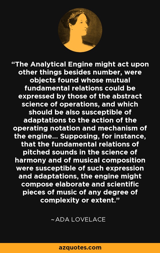 The Analytical Engine might act upon other things besides number, were objects found whose mutual fundamental relations could be expressed by those of the abstract science of operations, and which should be also susceptible of adaptations to the action of the operating notation and mechanism of the engine… Supposing, for instance, that the fundamental relations of pitched sounds in the science of harmony and of musical composition were susceptible of such expression and adaptations, the engine might compose elaborate and scientific pieces of music of any degree of complexity or extent. - Ada Lovelace