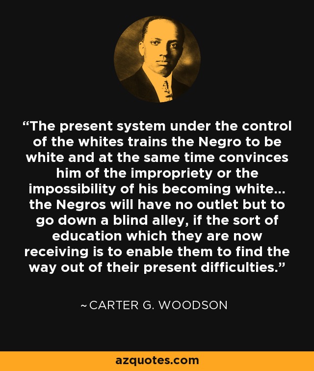 The present system under the control of the whites trains the Negro to be white and at the same time convinces him of the impropriety or the impossibility of his becoming white... the Negros will have no outlet but to go down a blind alley, if the sort of education which they are now receiving is to enable them to find the way out of their present difficulties. - Carter G. Woodson