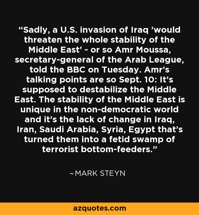Sadly, a U.S. invasion of Iraq 'would threaten the whole stability of the Middle East' - or so Amr Moussa, secretary-general of the Arab League, told the BBC on Tuesday. Amr's talking points are so Sept. 10: It's supposed to destabilize the Middle East. The stability of the Middle East is unique in the non-democratic world and it's the lack of change in Iraq, Iran, Saudi Arabia, Syria, Egypt that's turned them into a fetid swamp of terrorist bottom-feeders. - Mark Steyn