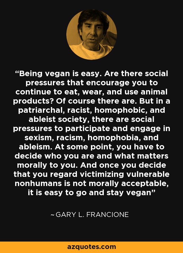 Being vegan is easy. Are there social pressures that encourage you to continue to eat, wear, and use animal products? Of course there are. But in a patriarchal, racist, homophobic, and ableist society, there are social pressures to participate and engage in sexism, racism, homophobia, and ableism. At some point, you have to decide who you are and what matters morally to you. And once you decide that you regard victimizing vulnerable nonhumans is not morally acceptable, it is easy to go and stay vegan - Gary L. Francione