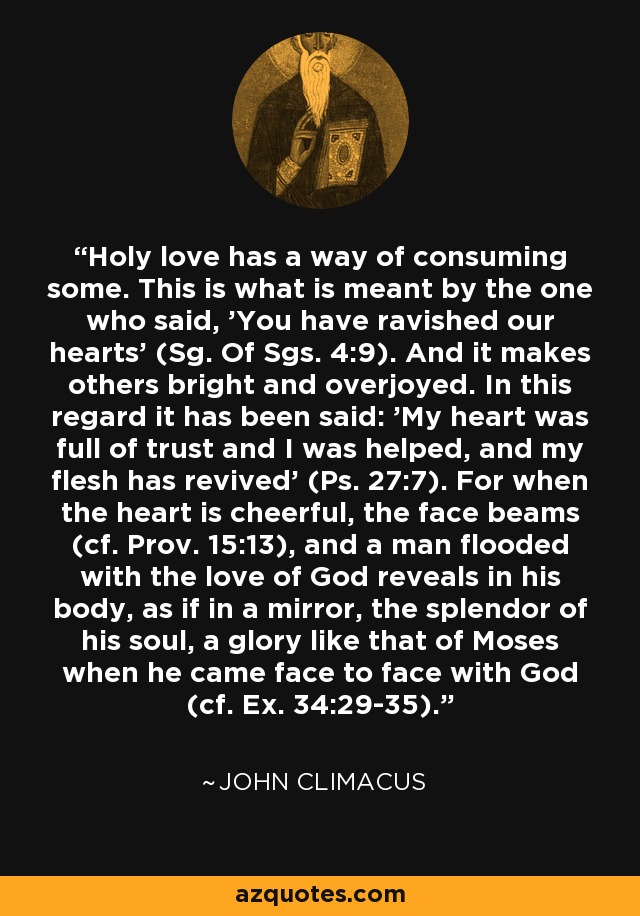 Holy love has a way of consuming some. This is what is meant by the one who said, 'You have ravished our hearts' (Sg. Of Sgs. 4:9). And it makes others bright and overjoyed. In this regard it has been said: 'My heart was full of trust and I was helped, and my flesh has revived' (Ps. 27:7). For when the heart is cheerful, the face beams (cf. Prov. 15:13), and a man flooded with the love of God reveals in his body, as if in a mirror, the splendor of his soul, a glory like that of Moses when he came face to face with God (cf. Ex. 34:29-35). - John Climacus