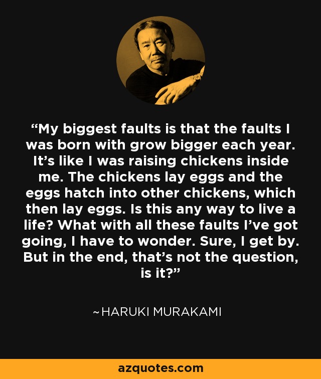 My biggest faults is that the faults I was born with grow bigger each year. It's like I was raising chickens inside me. The chickens lay eggs and the eggs hatch into other chickens, which then lay eggs. Is this any way to live a life? What with all these faults I've got going, I have to wonder. Sure, I get by. But in the end, that's not the question, is it? - Haruki Murakami