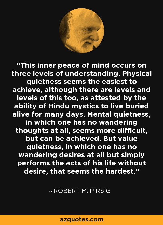 This inner peace of mind occurs on three levels of understanding. Physical quietness seems the easiest to achieve, although there are levels and levels of this too, as attested by the ability of Hindu mystics to live buried alive for many days. Mental quietness, in which one has no wandering thoughts at all, seems more difficult, but can be achieved. But value quietness, in which one has no wandering desires at all but simply performs the acts of his life without desire, that seems the hardest. - Robert M. Pirsig