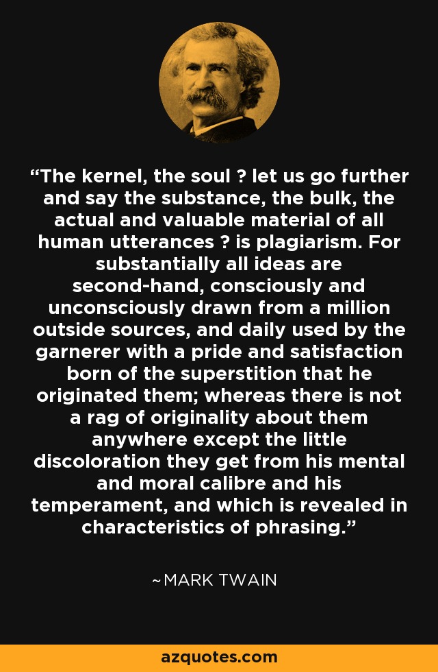 The kernel, the soul  let us go further and say the substance, the bulk, the actual and valuable material of all human utterances  is plagiarism. For substantially all ideas are second-hand, consciously and unconsciously drawn from a million outside sources, and daily used by the garnerer with a pride and satisfaction born of the superstition that he originated them; whereas there is not a rag of originality about them anywhere except the little discoloration they get from his mental and moral calibre and his temperament, and which is revealed in characteristics of phrasing. - Mark Twain