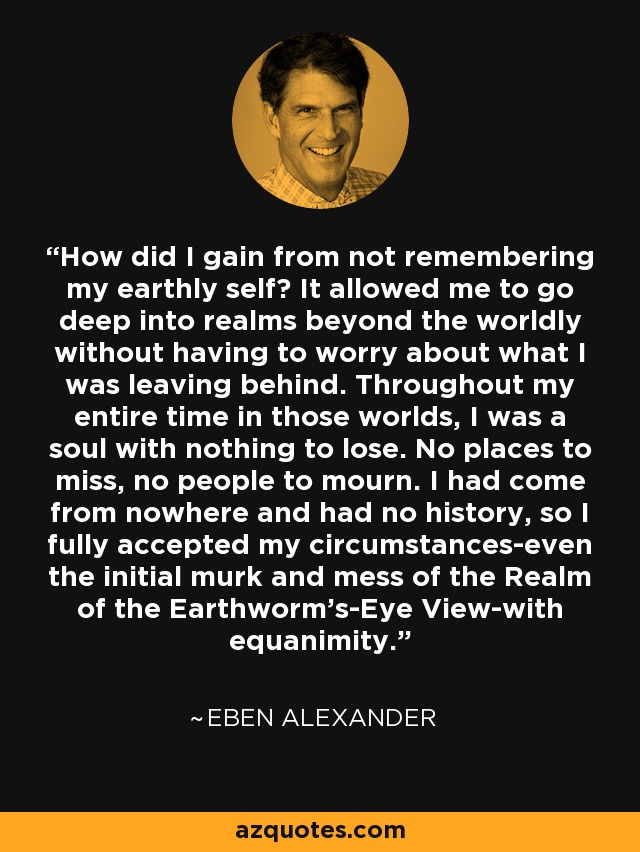 How did I gain from not remembering my earthly self? It allowed me to go deep into realms beyond the worldly without having to worry about what I was leaving behind. Throughout my entire time in those worlds, I was a soul with nothing to lose. No places to miss, no people to mourn. I had come from nowhere and had no history, so I fully accepted my circumstances-even the initial murk and mess of the Realm of the Earthworm's-Eye View-with equanimity. - Eben Alexander