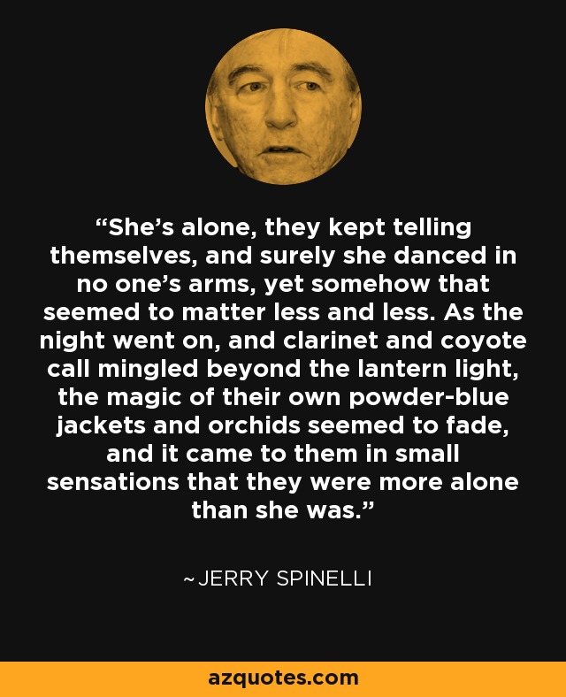 She's alone, they kept telling themselves, and surely she danced in no one's arms, yet somehow that seemed to matter less and less. As the night went on, and clarinet and coyote call mingled beyond the lantern light, the magic of their own powder-blue jackets and orchids seemed to fade, and it came to them in small sensations that they were more alone than she was. - Jerry Spinelli