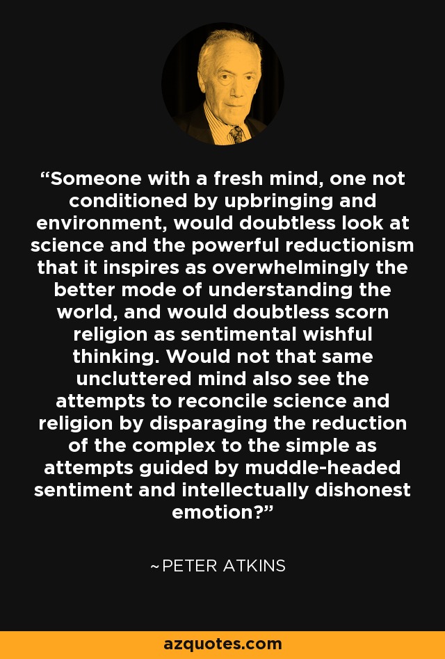 Someone with a fresh mind, one not conditioned by upbringing and environment, would doubtless look at science and the powerful reductionism that it inspires as overwhelmingly the better mode of understanding the world, and would doubtless scorn religion as sentimental wishful thinking. Would not that same uncluttered mind also see the attempts to reconcile science and religion by disparaging the reduction of the complex to the simple as attempts guided by muddle-headed sentiment and intellectually dishonest emotion? - Peter Atkins