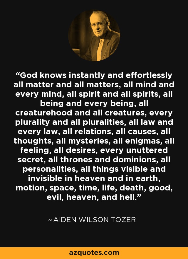 God knows instantly and effortlessly all matter and all matters, all mind and every mind, all spirit and all spirits, all being and every being, all creaturehood and all creatures, every plurality and all pluralities, all law and every law, all relations, all causes, all thoughts, all mysteries, all enigmas, all feeling, all desires, every unuttered secret, all thrones and dominions, all personalities, all things visible and invisible in heaven and in earth, motion, space, time, life, death, good, evil, heaven, and hell. - Aiden Wilson Tozer