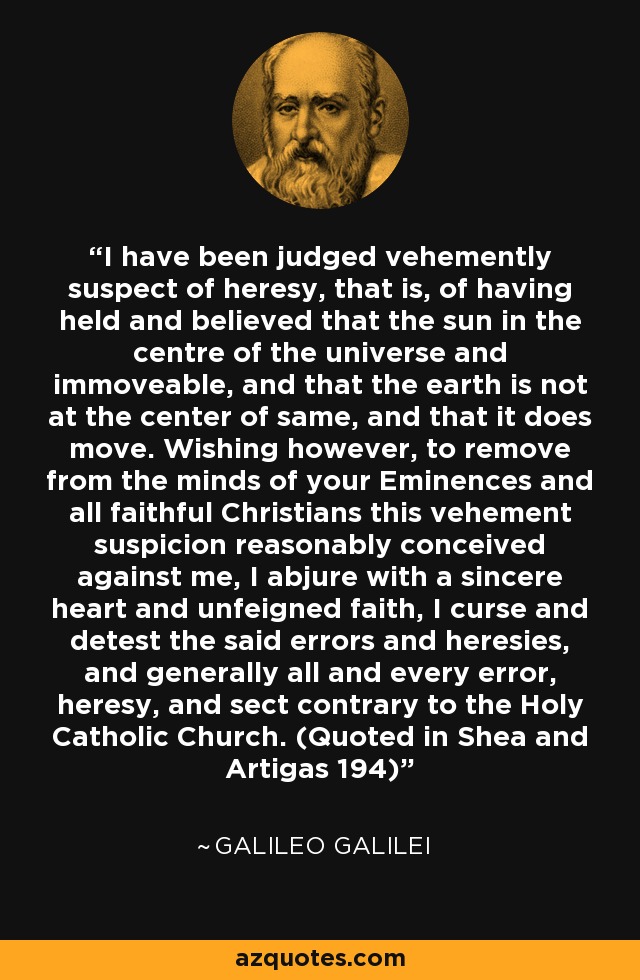 I have been judged vehemently suspect of heresy, that is, of having held and believed that the sun in the centre of the universe and immoveable, and that the earth is not at the center of same, and that it does move. Wishing however, to remove from the minds of your Eminences and all faithful Christians this vehement suspicion reasonably conceived against me, I abjure with a sincere heart and unfeigned faith, I curse and detest the said errors and heresies, and generally all and every error, heresy, and sect contrary to the Holy Catholic Church. (Quoted in Shea and Artigas 194) - Galileo Galilei
